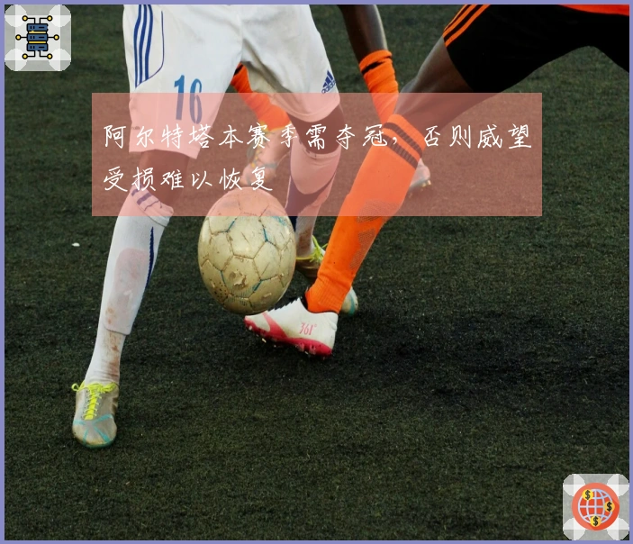 阿尔特塔本赛季需夺冠，否则威望受损难以恢复