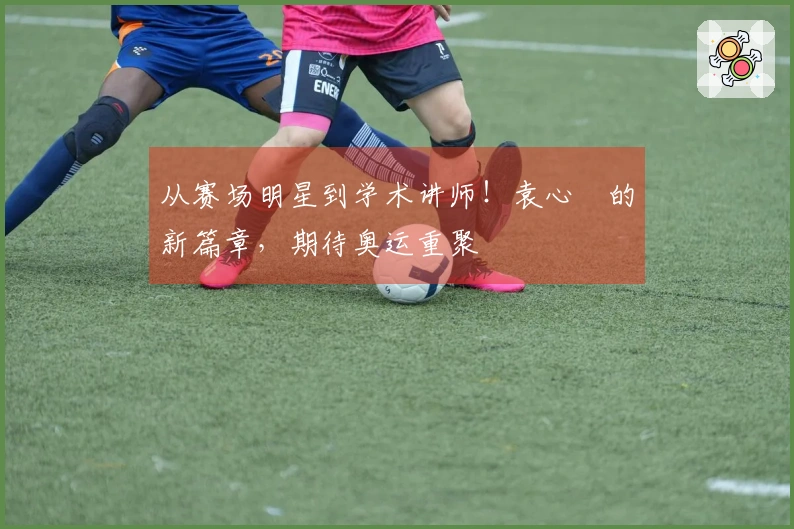 从赛场明星到学术讲师！袁心玥的新篇章，期待奥运重聚