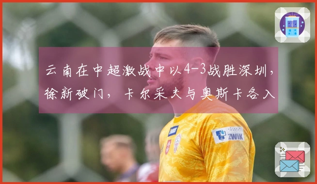 云南在中超激战中以4-3战胜深圳，徐新破门，卡尔采夫与奥斯卡各入两球。