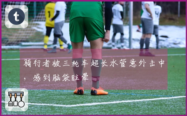 骑行者被三轮车超长水管意外击中，感到脑袋眩晕