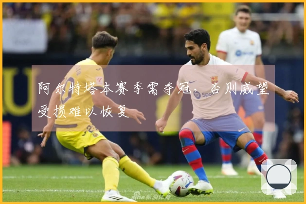 阿尔特塔本赛季需夺冠，否则威望受损难以恢复