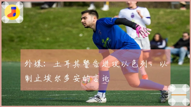 外媒：土耳其警告进攻以色列，以制止埃尔多安的言论