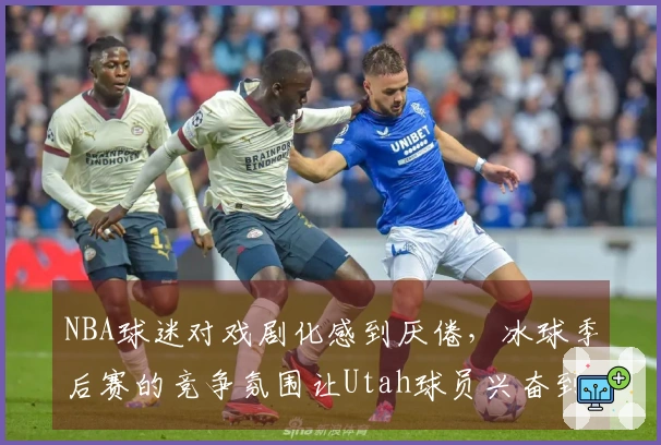 NBA球迷对戏剧化感到厌倦，冰球季后赛的竞争氛围让Utah球员兴奋到无言以对