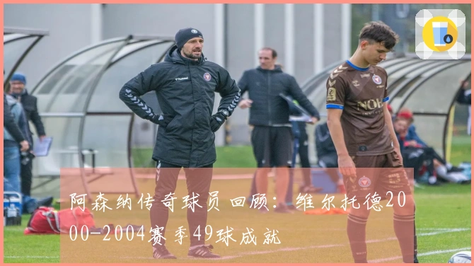 阿森纳传奇球员回顾：维尔托德2000-2004赛季49球成就