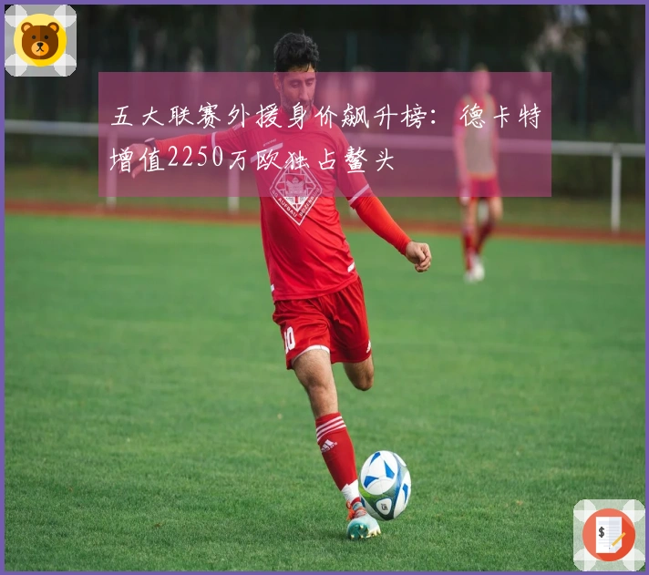 五大联赛外援身价飙升榜：德卡特增值2250万欧独占鳌头