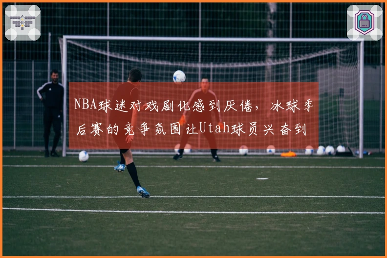 NBA球迷对戏剧化感到厌倦，冰球季后赛的竞争氛围让Utah球员兴奋到无言以对