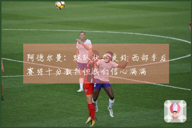 阿德尔曼：球队状态良好 西部季后赛将十分激烈但我们信心满满