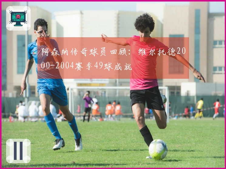 阿森纳传奇球员回顾：维尔托德2000-2004赛季49球成就